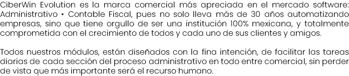 CiberWin Evolution es la marca comercial más apreciada en el mercado software: Administrativo • Contable Fiscal, pues no solo lleva más de 30 años automatizando empresas, sino que tiene orgullo de ser una institución 100% mexicana, y totalmente comprometida con el crecimiento de todos y cada uno de sus clientes y amigos. Todos nuestros módulos, están diseñados con la fina intención, de facilitar las tareas diarias de cada sección del proceso administrativo en todo entre comercial, sin perder de vista que más importante será el recurso humano.