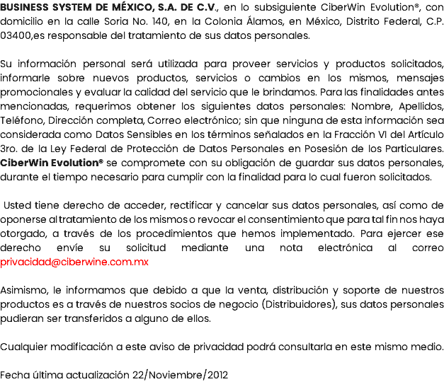 BUSINESS SYSTEM DE MÉXICO, S.A. DE C.V., en lo subsiguiente CiberWin Evolution®, con domicilio en la calle Soria No. 140, en la Colonia Álamos, en México, Distrito Federal, C.P. 03400,es responsable del tratamiento de sus datos personales. Su información personal será utilizada para proveer servicios y productos solicitados, informarle sobre nuevos productos, servicios o cambios en los mismos, mensajes promocionales y evaluar la calidad del servicio que le brindamos. Para las finalidades antes mencionadas, requerimos obtener los siguientes datos personales: Nombre, Apellidos, Teléfono, Dirección completa, Correo electrónico; sin que ninguna de esta información sea considerada como Datos Sensibles en los términos señalados en la Fracción VI del Artículo 3ro. de la Ley Federal de Protección de Datos Personales en Posesión de los Particulares. CiberWin Evolution® se compromete con su obligación de guardar sus datos personales, durante el tiempo necesario para cumplir con la finalidad para lo cual fueron solicitados. Usted tiene derecho de acceder, rectificar y cancelar sus datos personales, así como de oponerse al tratamiento de los mismos o revocar el consentimiento que para tal fin nos haya otorgado, a través de los procedimientos que hemos implementado. Para ejercer ese derecho envíe su solicitud mediante una nota electrónica al correo privacidad@ciberwine.com.mx Asimismo, le informamos que debido a que la venta, distribución y soporte de nuestros productos es a través de nuestros socios de negocio (Distribuidores), sus datos personales pudieran ser transferidos a alguno de ellos. Cualquier modificación a este aviso de privacidad podrá consultarla en este mismo medio. Fecha última actualización 22/Noviembre/2012